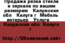 Продажа,резка стекла и зеркала по вашим размерам - Калужская обл., Калуга г. Мебель, интерьер » Услуги   . Калужская обл.,Калуга г.